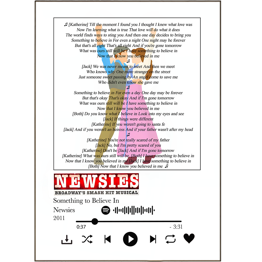 Make your wall art sing with these unique "Newsies - Something to Believe In Prints"! Get your favorite song lyrics printed and displayed in your home, customised with any Spotify Music you want. From best song Lyric Prints to Personalised Song Lyrics Prints, you can do it all - create the perfect wall art song print with a photo of your favorite artist for extra oomph! Show everyone what music you believe in with these awesome song lyrics prints. Rock on!